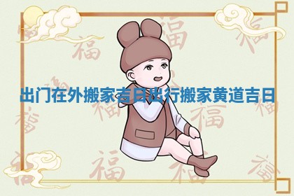 出门在外搬家吉日 出行搬家黄道吉日