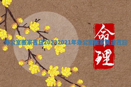 办公室搬家吉日2023 2021年办公室搬家黄道吉日