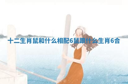十二生肖鼠和什么相配6 鼠跟什么生肖6合 十二生肖鼠和什么相配6 鼠跟什么生肖6合