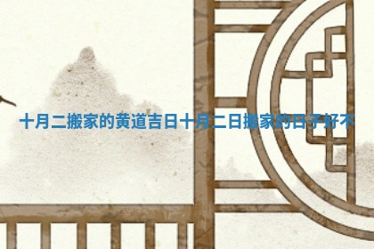 十月二搬家的黄道吉日 十月二日搬家的日子好不 十月二搬家的黄道吉日 十月二日搬家的日子好不