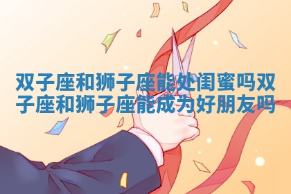 双子座和狮子座能处闺蜜吗_双子座和狮子座能成为好朋友吗