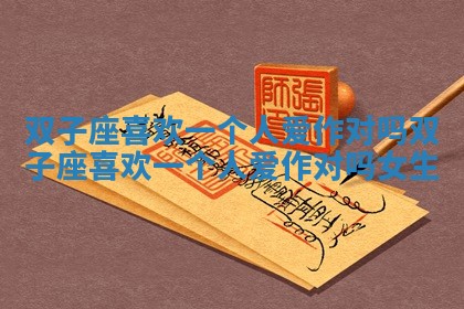 双子座喜欢一个人爱作对吗_双子座喜欢一个人爱作对吗女生