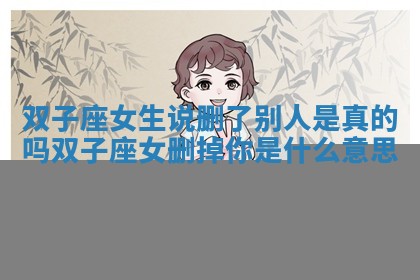 双子座女生说删了别人是真的吗_双子座女删掉你是什么意思