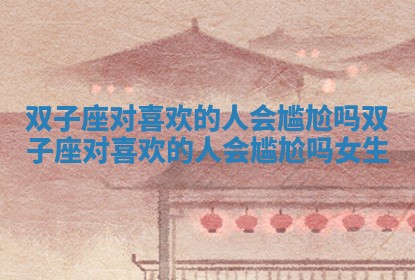 双子座对喜欢的人会尴尬吗 双子座对喜欢的人会尴尬吗女生