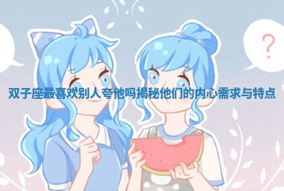 双子座最喜欢别人夸他吗揭秘他们的内心需求与特点 双子座最喜欢别人夸他吗揭秘他们的内心需求与特点