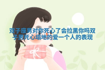 双子座男对你死心了会拉黑你吗 双子男死心塌地的爱一个人的表现