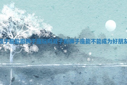 双子座能跟狮子座玩吗 双子和狮子座能不能成为好朋友