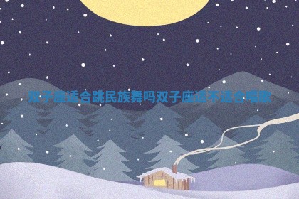 双子座适合跳民族舞吗 双子座适不适合唱歌