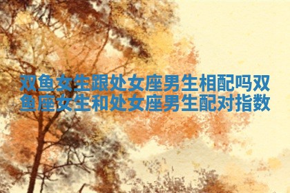 双鱼女生跟处女座男生相配吗 双鱼座女生和处女座男生配对指数