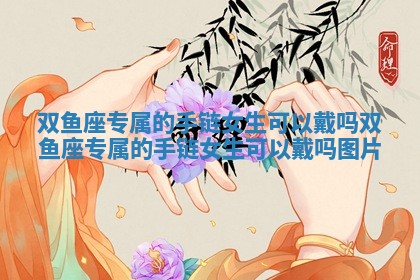 双鱼座专属的手链女生可以戴吗_双鱼座专属的手链女生可以戴吗图片