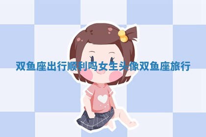双鱼座出行顺利吗女生头像_双鱼座旅行