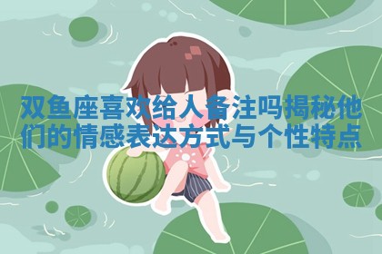 双鱼座喜欢给人备注吗揭秘他们的情感表达方式与个性特点