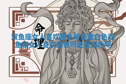 双鱼座女人喜欢黑色吗还是白色_双鱼座女人喜欢黑色吗还是白色呢