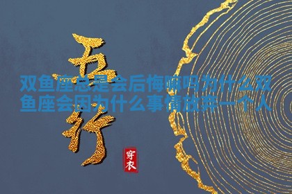 双鱼座总是会后悔嘛吗为什么_双鱼座会因为什么事情放弃一个人