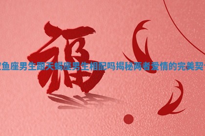 双鱼座男生跟天蝎座男生相配吗揭秘两者爱情的完美契合