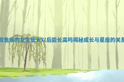 双鱼座的女生长大以后能长高吗揭秘成长与星座的关系 双鱼座的女生长大以后能长高吗揭秘成长与星座的关系