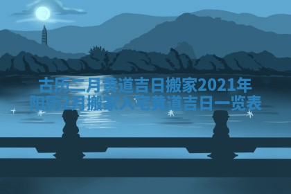 古历二月黄道吉日搬家_2021年阳历2月搬家入宅黄道吉日一览表