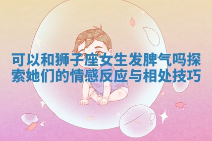 可以和狮子座女生发脾气吗探索她们的情感反应与相处技巧 可以和狮子座女生发脾气吗探索她们的情感反应与相处技巧