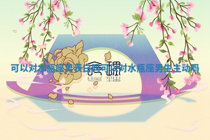 可以对水瓶座男表白吗_可以对水瓶座男生主动吗