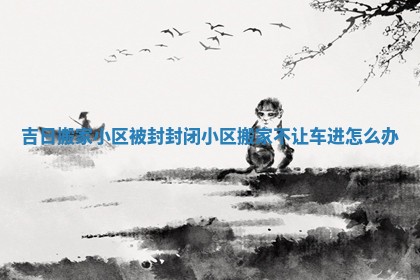 吉日搬家小区被封_封闭小区搬家不让车进怎么办