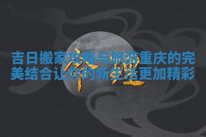 吉日搬家攻略与旅游重庆的完美结合让你的新生活更加精彩