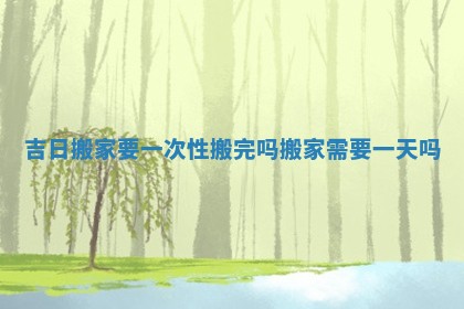 吉日搬家要一次性搬完吗 搬家需要一天吗