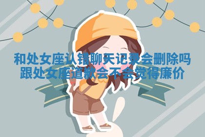 和处女座认错聊天记录会删除吗_跟处女座道歉会不会觉得廉价 和处女座认错聊天记录会删除吗_跟处女座道歉会不会觉得廉价