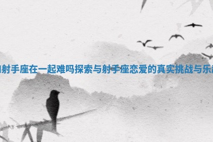 和射手座在一起难吗 探索与射手座恋爱的真实挑战与乐趣