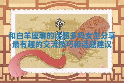 和白羊座聊的话题多吗女生分享最有趣的交流技巧和话题建议