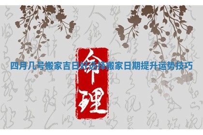 四月几号搬家吉日好选择搬家日期提升运势技巧