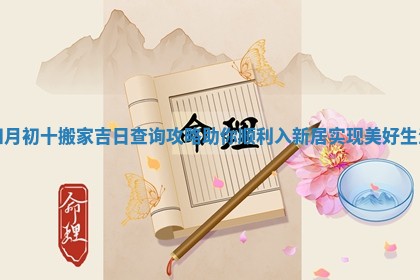 四月初十搬家吉日查询攻略助你顺利入新居实现美好生活 四月初十搬家吉日查询攻略助你顺利入新居实现美好生活