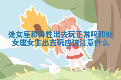 处女座和异性出去玩正常吗 和处女座女生出去玩应该注意什么 处女座和异性出去玩正常吗 和处女座女生出去玩应该注意什么