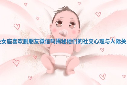 处女座喜欢删朋友微信吗揭秘他们的社交心理与人际关系 处女座喜欢删朋友微信吗揭秘他们的社交心理与人际关系