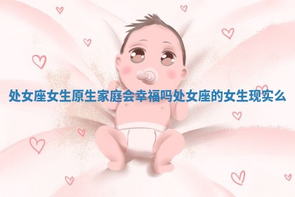 处女座女生原生家庭会幸福吗_处女座的女生现实么