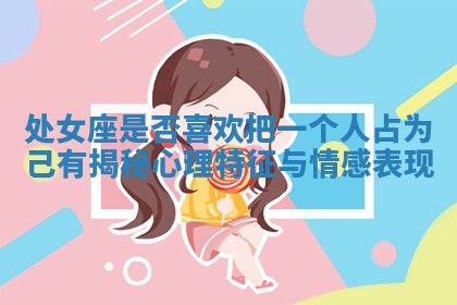 处女座是否喜欢把一个人占为己有揭秘心理特征与情感表现 处女座是否喜欢把一个人占为己有揭秘心理特征与情感表现
