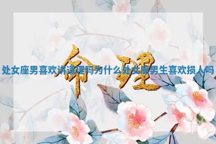 处女座男喜欢讲道理吗为什么 处女座男生喜欢损人吗