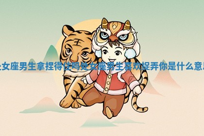 处女座男生拿捏得住吗 处女座男生喜欢捉弄你是什么意思