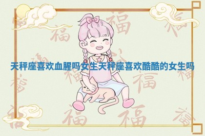 天秤座喜欢血腥吗女生 天秤座喜欢酷酷的女生吗 天秤座喜欢血腥吗女生 天秤座喜欢酷酷的女生吗