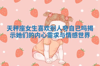 天秤座女生喜欢别人夸自己吗揭示她们的内心需求与情感世界