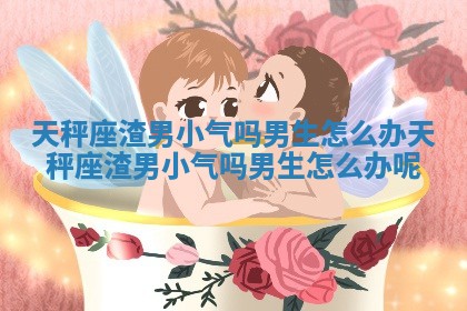 天秤座渣男小气吗男生怎么办_天秤座渣男小气吗男生怎么办呢