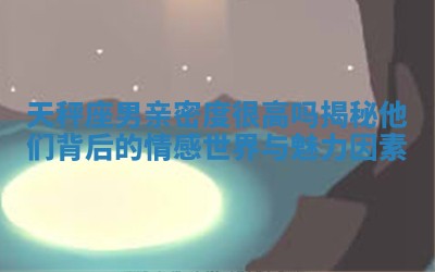 天秤座男亲密度很高吗揭秘他们背后的情感世界与魅力因素