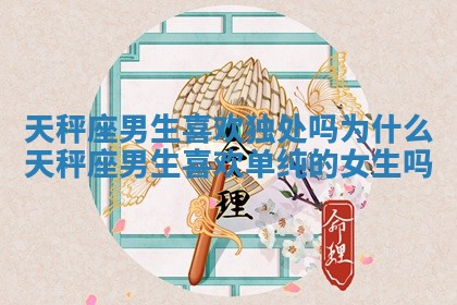 天秤座男生喜欢独处吗为什么 天秤座男生喜欢单纯的女生吗