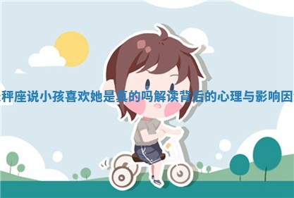 天秤座说小孩喜欢她是真的吗解读背后的心理与影响因素