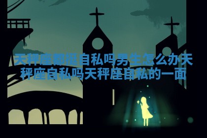 天秤座都挺自私吗男生怎么办 天秤座自私吗 天秤座自私的一面