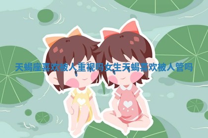 天蝎座喜欢被人重视吗女生 天蝎喜欢被人管吗 天蝎座喜欢被人重视吗女生 天蝎喜欢被人管吗