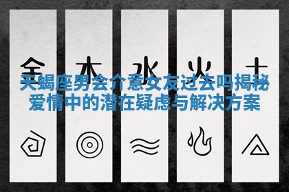 天蝎座男会介意女友过去吗揭秘爱情中的潜在疑虑与解决方案