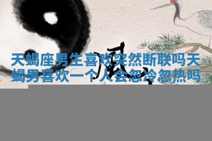 天蝎座男生喜欢突然断联吗_天蝎男喜欢一个人会忽冷忽热吗