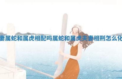 夫妻属蛇和属虎相配吗 属蛇和属虎夫妻相刑怎么化解