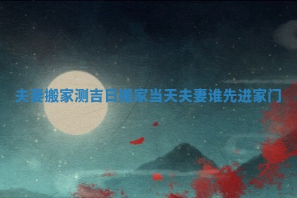 夫妻搬家测吉日 搬家当天夫妻谁先进家门