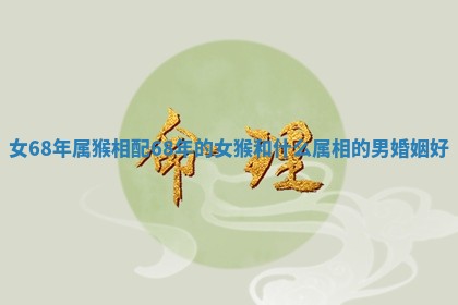 女68年属猴相配_68年的女猴和什么属相的男婚姻好